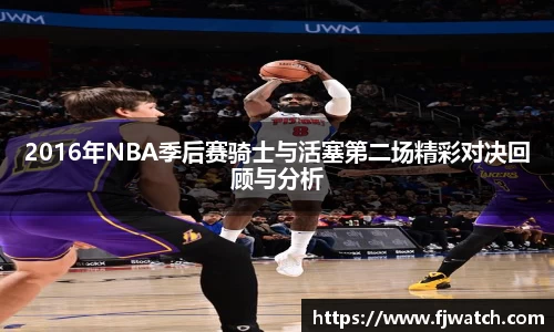 2016年NBA季后赛骑士与活塞第二场精彩对决回顾与分析