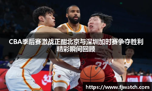 CBA季后赛激战正酣北京与深圳加时赛争夺胜利精彩瞬间回顾